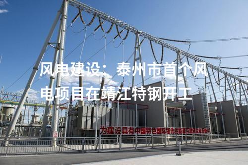 風(fēng)電建設(shè)：泰州市首個(gè)風(fēng)電項(xiàng)目在靖江特鋼開工