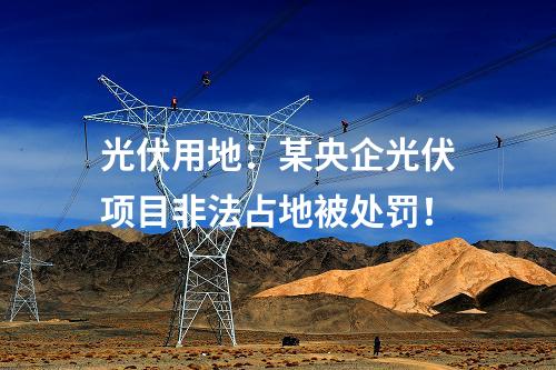 光伏用地：某央企光伏項(xiàng)目非法占地被處罰！