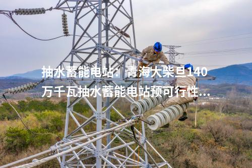 抽水蓄能電站：青海大柴旦140萬千瓦抽水蓄能電站預可行性研究報告順利完成內審