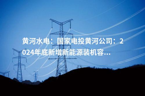 黃河水電：國家電投黃河公司：2024年底新增新能源裝機容量將達465萬千瓦