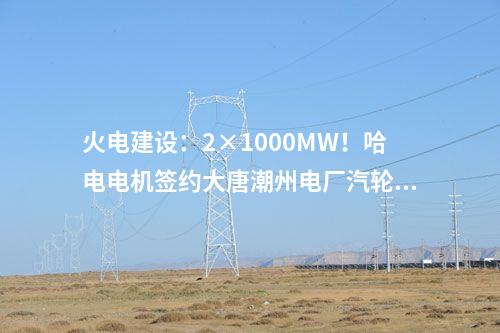 火電建設：2×1000MW！哈電電機簽約大唐潮州電廠汽輪發(fā)電機設備合同