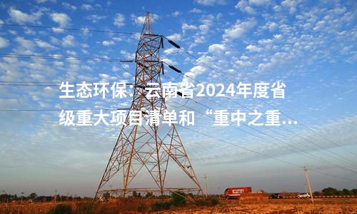 生態(tài)環(huán)保：云南省2024年度省級(jí)重大項(xiàng)目清單和“重中之重”項(xiàng)目清單發(fā)布