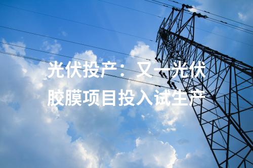 光伏投產(chǎn)：又一光伏膠膜項目投入試生產(chǎn)