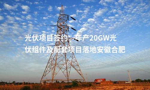 光伏項目簽約：年產(chǎn)20GW光伏組件及配套項目落地安徽合肥
