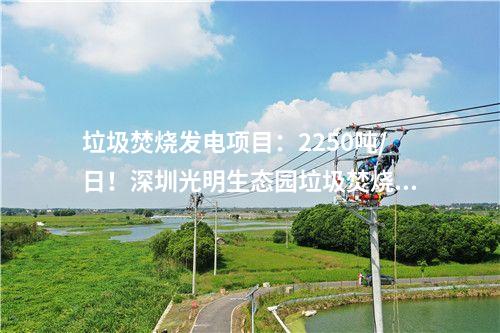 垃圾焚燒發(fā)電項(xiàng)目：2250噸/日！深圳光明生態(tài)園垃圾焚燒發(fā)電項(xiàng)目出渣間封頂