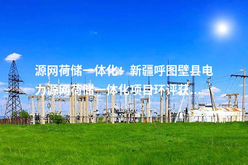 源網(wǎng)荷儲(chǔ)一體化：新疆呼圖壁縣電力源網(wǎng)荷儲(chǔ)一體化項(xiàng)目環(huán)評(píng)獲批！