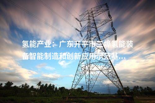 氫能產(chǎn)業(yè)：廣東開平市三埠氫能裝備智能制造和創(chuàng)新應(yīng)用示范基地第一批項目開工