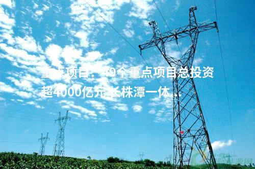 重點(diǎn)項(xiàng)目：49個(gè)重點(diǎn)項(xiàng)目總投資超4000億元 長株潭一體化發(fā)展2024年重點(diǎn)項(xiàng)目清單公布