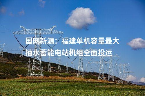 國網新源：福建單機容量最大抽水蓄能電站機組全面投運