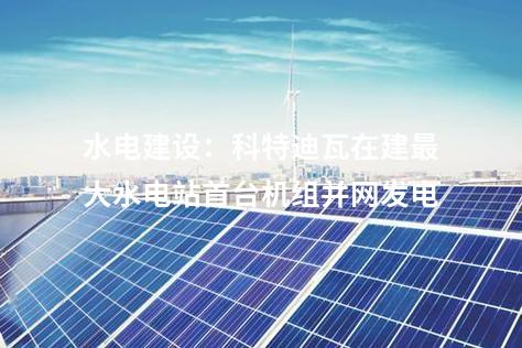 水電建設(shè)：科特迪瓦在建最大水電站首臺機(jī)組并網(wǎng)發(fā)電