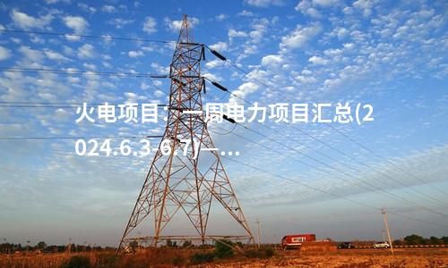 火電項(xiàng)目：一周電力項(xiàng)目匯總(2024.6.3-6.7)—核準(zhǔn)、開工、并網(wǎng)等