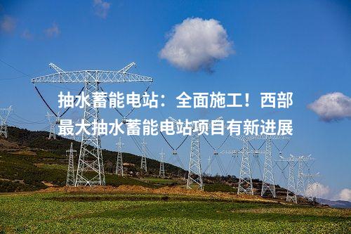 抽水蓄能電站：全面施工！西部最大抽水蓄能電站項(xiàng)目有新進(jìn)展