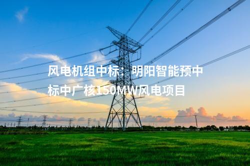 風(fēng)電機(jī)組中標(biāo)：明陽(yáng)智能預(yù)中標(biāo)中廣核150MW風(fēng)電項(xiàng)目