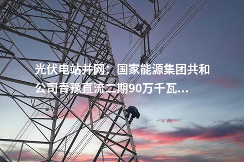 光伏電站并網(wǎng)：國(guó)家能源集團(tuán)共和公司青豫直流二期90萬千瓦光伏項(xiàng)目獲并網(wǎng)意見書