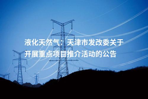 液化天然氣：天津市發(fā)改委關(guān)于開(kāi)展重點(diǎn)項(xiàng)目推介活動(dòng)的公告