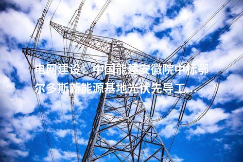 電網(wǎng)建設：中國能建安徽院中標鄂爾多斯新能源基地光伏先導工程220千伏送出線路EPC項目