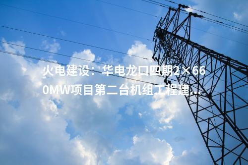 火電建設(shè)：華電龍口四期2×660MW項目第二臺機組工程建設(shè)全面啟動