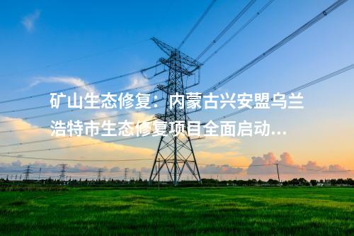 礦山生態(tài)修復(fù)：內(nèi)蒙古興安盟烏蘭浩特市生態(tài)修復(fù)項目全面啟動開工！