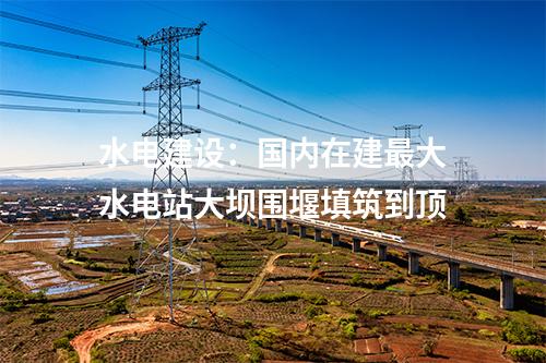 水電建設(shè)：國內(nèi)在建最大水電站大壩圍堰填筑到頂