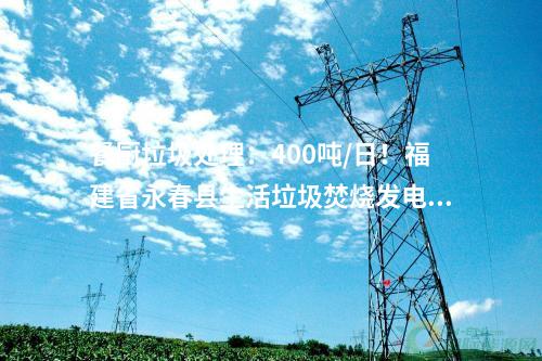 餐廚垃圾處理：400噸/日！福建省永春縣生活垃圾焚燒發(fā)電項目首車垃圾進廠！