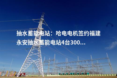 抽水蓄能電站：哈電電機(jī)簽約福建永安抽水蓄能電站4臺300兆瓦抽蓄機(jī)組
