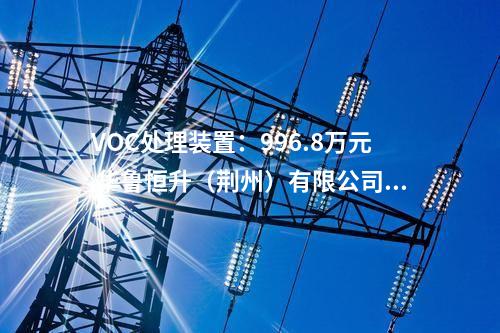 VOC處理裝置：996.8萬(wàn)元 華魯恒升（荊州）有限公司污水VOC處理裝置采購(gòu)中標(biāo)結(jié)果公示