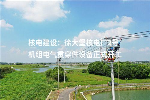 核電建設(shè)：徐大堡核電廠2號機(jī)組電氣貫穿件設(shè)備正式開工