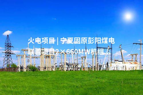 火電項目 | 寧夏固原彭陽煤電聯(lián)營項目2×660MW機組工程獲核準(zhǔn)批復(fù)