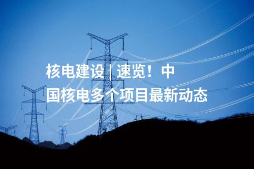 核電建設(shè) | 速覽！中國核電多個項目最新動態(tài)
