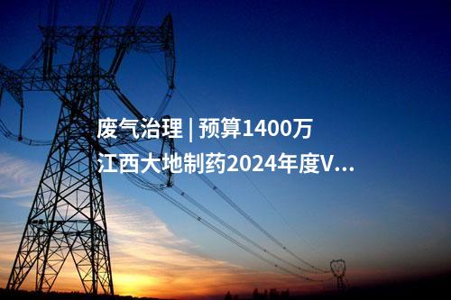 廢氣治理 | 預(yù)算1400萬(wàn) 江西大地制藥2024年度VOCs廢氣治理技術(shù)設(shè)備采購(gòu)招標(biāo)