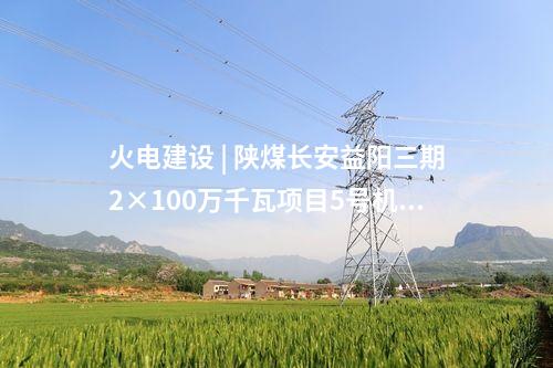 火電建設(shè) | 陜煤長安益陽三期2×100萬千瓦項目5號機組廠用電受電一次成功