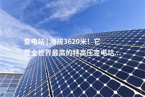 變電站 | 海拔3620米！它是全世界最高的特高壓變電站～