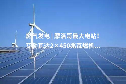 燃氣發(fā)電 | 摩洛哥最大電站！艾勒瓦達2×450兆瓦燃機項目簽約