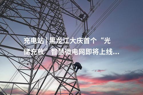 充電站 | 黑龍江大慶首個“光儲充放”智慧微電網(wǎng)即將上線！