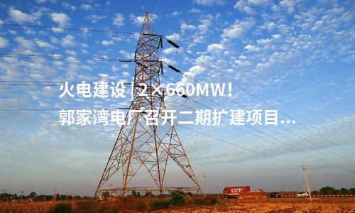 火電建設 | 2×660MW！郭家灣電廠召開二期擴建項目前期工作動員會