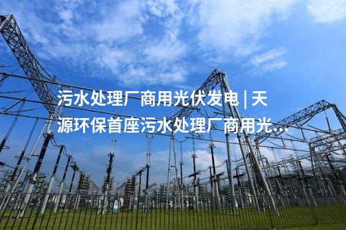 污水處理廠商用光伏發(fā)電 | 天源環(huán)保首座污水處理廠商用光伏發(fā)電項目正式并網(wǎng)發(fā)電！
