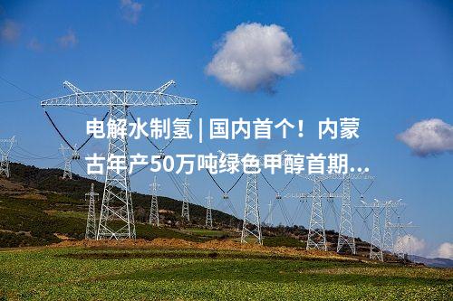 電解水制氫 | 國(guó)內(nèi)首個(gè)！內(nèi)蒙古年產(chǎn)50萬(wàn)噸綠色甲醇首期10萬(wàn)噸示范項(xiàng)目啟動(dòng)