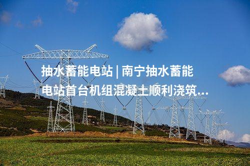 抽水蓄能電站 | 南寧抽水蓄能電站首臺機組混凝土順利澆筑完成