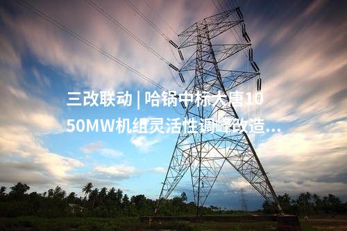 三改聯(lián)動 | 哈鍋中標(biāo)大唐1050MW機(jī)組靈活性調(diào)峰改造EPC總承包項(xiàng)目
