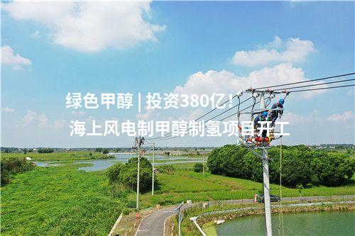 綠色甲醇 | 投資380億！ 海上風(fēng)電制甲醇制氫項(xiàng)目開工