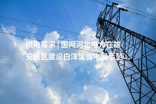 供電需求 | 國網(wǎng)河北電力在雄安新區(qū)建設白洋淀微電網(wǎng)示范工程