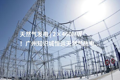 天然氣發(fā)電 | 2×460MW！廣州知識城恒運天然氣熱電聯(lián)產(chǎn)項目獲核準