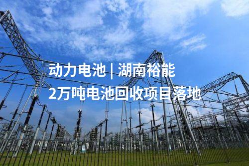 動力電池 | 湖南裕能2萬噸電池回收項(xiàng)目落地