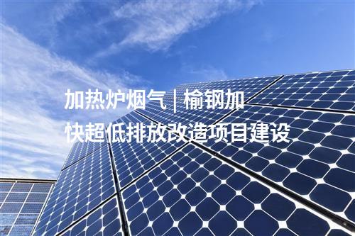 加熱爐煙氣 | 榆鋼加快超低排放改造項目建設