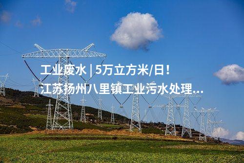 工業(yè)廢水 | 5萬(wàn)立方米/日！江蘇揚(yáng)州八里鎮(zhèn)工業(yè)污水處理廠正式投運(yùn)