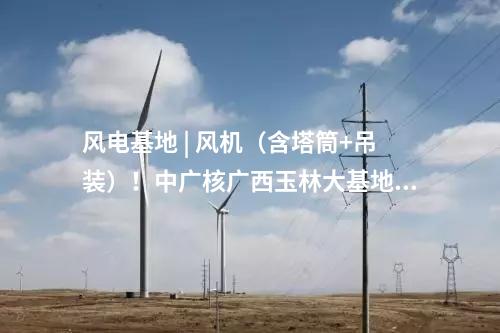 風(fēng)電基地 | 風(fēng)機(jī)（含塔筒+吊裝）！中廣核廣西玉林大基地項(xiàng)目中標(biāo)公示