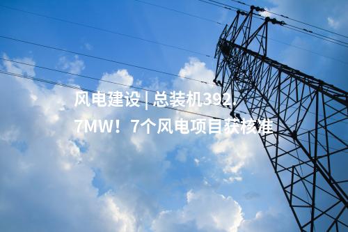 風(fēng)電建設(shè) | 總裝機(jī)392.7MW！7個(gè)風(fēng)電項(xiàng)目獲核準(zhǔn)