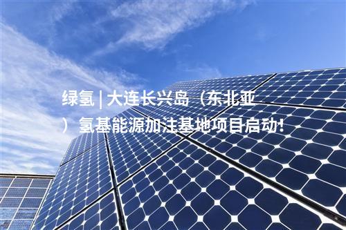 綠氫 | 大連長興島（東北亞）氫基能源加注基地項目啟動！