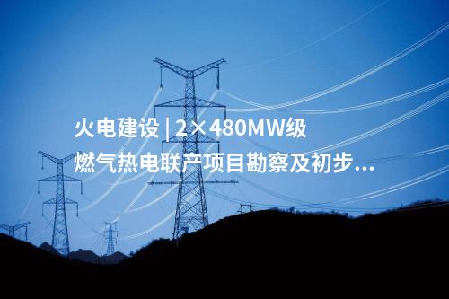 火電建設(shè) | 2×480MW級(jí)燃?xì)鉄犭娐?lián)產(chǎn)項(xiàng)目勘察及初步設(shè)計(jì)預(yù)中標(biāo)公示