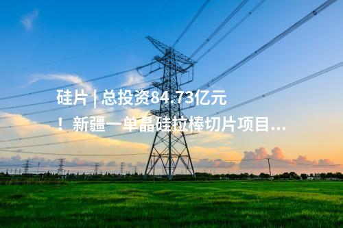 硅片 | 總投資84.73億元！新疆一單晶硅拉棒切片項目正式落地